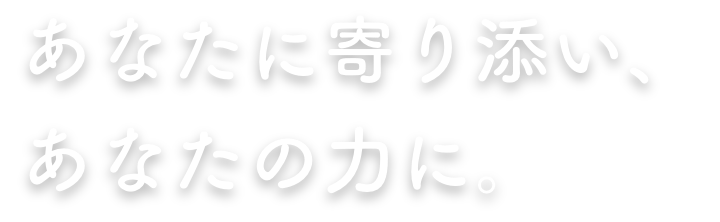 あなたに寄り添い、あなたの力に。